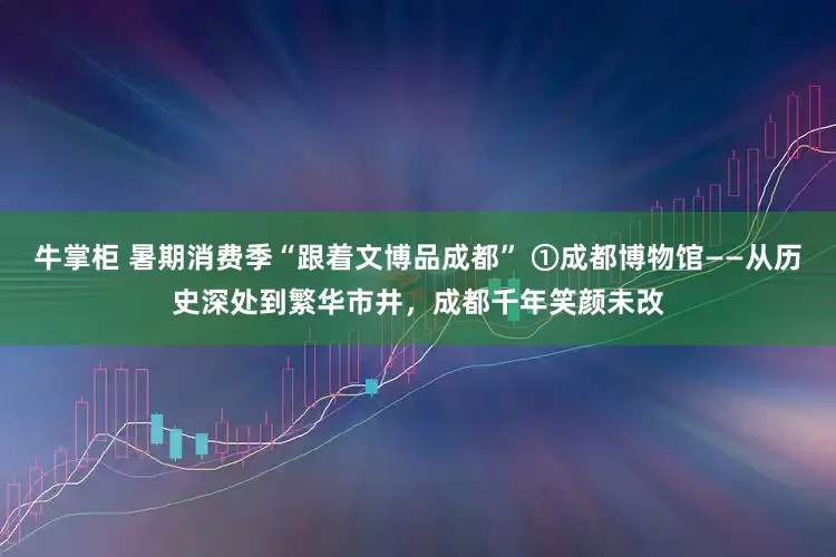 牛掌柜 暑期消费季“跟着文博品成都” ①成都博物馆——从历史深处到繁华市井，成都千年笑颜未改