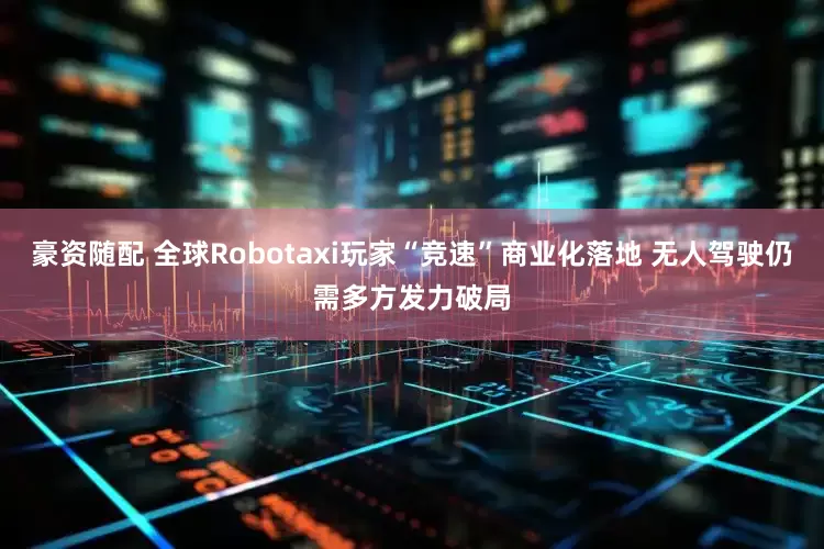 豪资随配 全球Robotaxi玩家“竞速”商业化落地 无人驾驶仍需多方发力破局