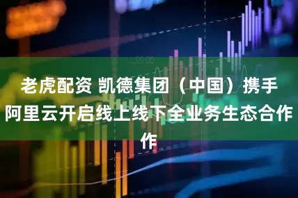 老虎配资 凯德集团（中国）携手阿里云开启线上线下全业务生态合作