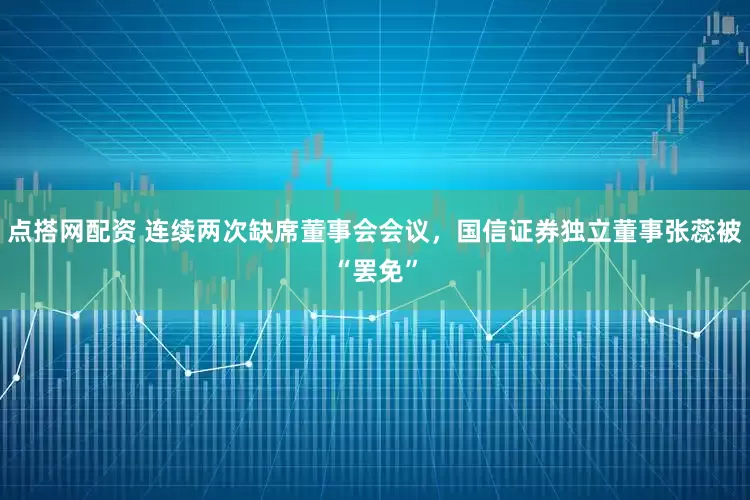 点搭网配资 连续两次缺席董事会会议，国信证券独立董事张蕊被“罢免”