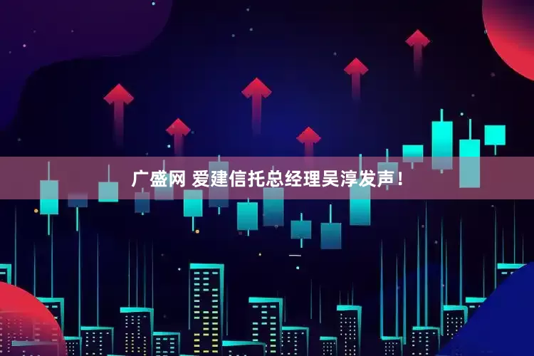 广盛网 爱建信托总经理吴淳发声！