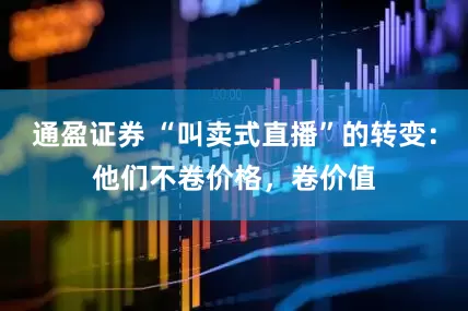 通盈证券 “叫卖式直播”的转变:他们不卷价格,卷价值