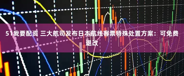51我要配资 三大航司发布日本航线客票特殊处置方案：可免费退改