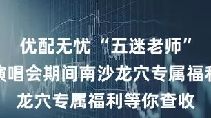优配无忧 “五迷老师”看过来，演唱会期间南沙龙穴专属福利等你查收