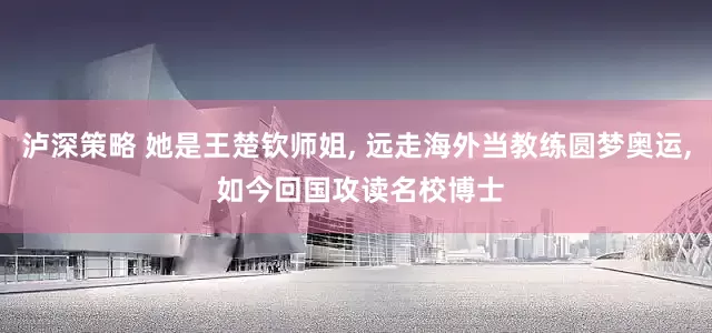 泸深策略 她是王楚钦师姐, 远走海外当教练圆梦奥运, 如今回国攻读名校博士